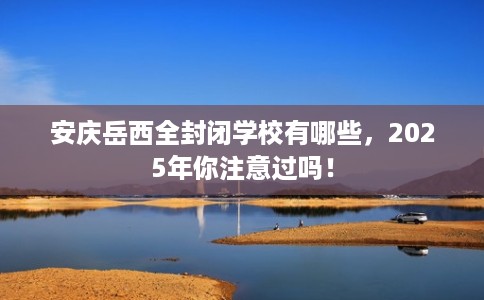安庆岳西全封闭学校有哪些，2025年你注意过吗！