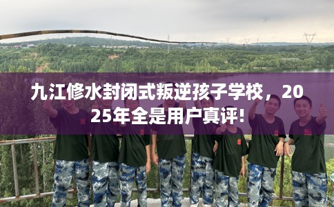 九江修水封闭式叛逆孩子学校，2025年全是用户真评!