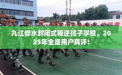 九江修水封闭式叛逆孩子学校，2025年全是用户真评!