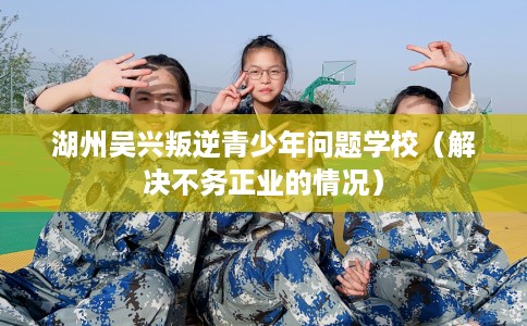 湖州吴兴叛逆青少年问题学校（解决不务正业的情况）