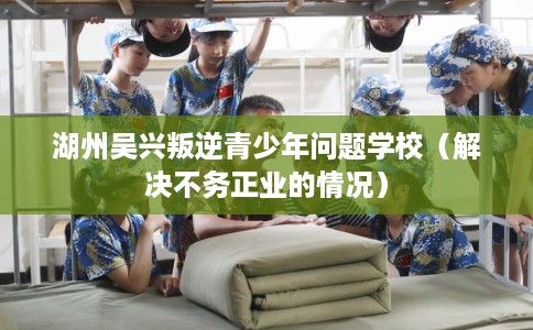 湖州吴兴叛逆青少年问题学校（解决不务正业的情况）