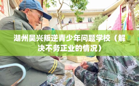 湖州吴兴叛逆青少年问题学校（解决不务正业的情况）