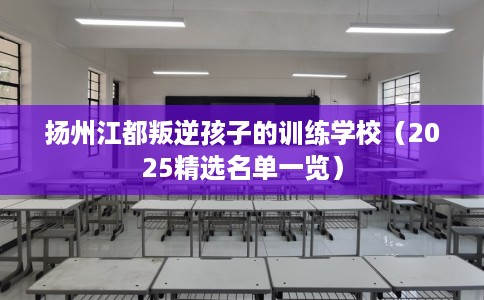 扬州江都叛逆孩子的训练学校（2025精选名单一览）