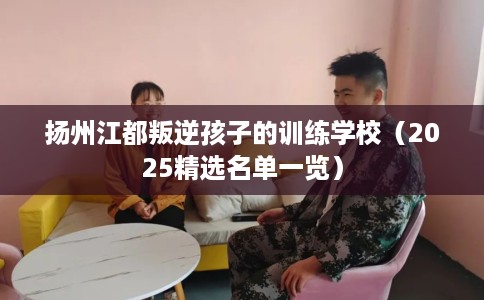 扬州江都叛逆孩子的训练学校（2025精选名单一览）