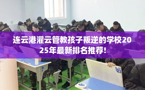 连云港灌云管教孩子叛逆的学校2025年最新排名推荐!