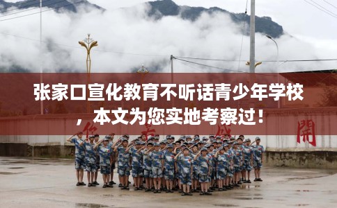 张家口宣化教育不听话青少年学校，本文为您实地考察过！