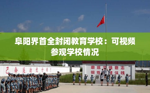阜阳界首全封闭教育学校：可视频参观学校情况