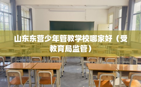 山东东营少年管教学校哪家好（受教育局监管）