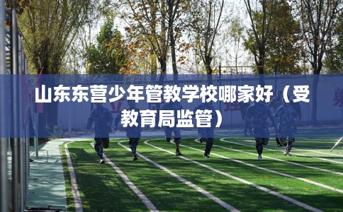 山东东营少年管教学校哪家好（受教育局监管）