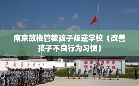 南京鼓楼管教孩子叛逆学校（改善孩子不良行为习惯）