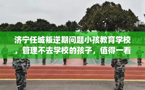 济宁任城叛逆期问题小孩教育学校，管理不去学校的孩子，值得一看！