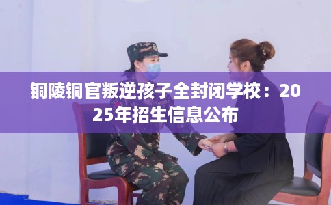 铜陵铜官叛逆孩子全封闭学校：2025年招生信息公布