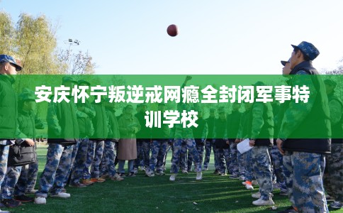 安庆怀宁叛逆戒网瘾全封闭军事特训学校