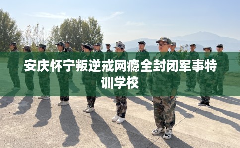 安庆怀宁叛逆戒网瘾全封闭军事特训学校