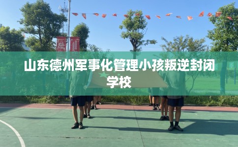山东德州军事化管理小孩叛逆封闭学校