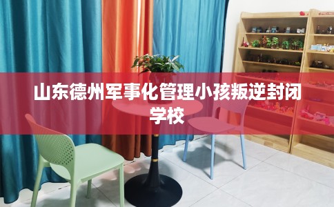 山东德州军事化管理小孩叛逆封闭学校