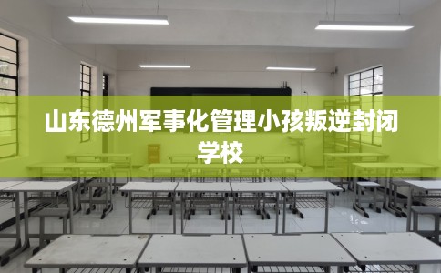 山东德州军事化管理小孩叛逆封闭学校