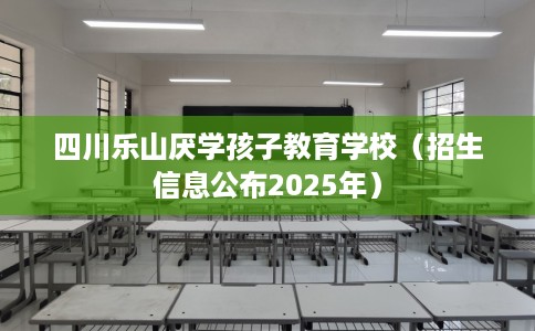 四川乐山厌学孩子教育学校（招生信息公布2025年）