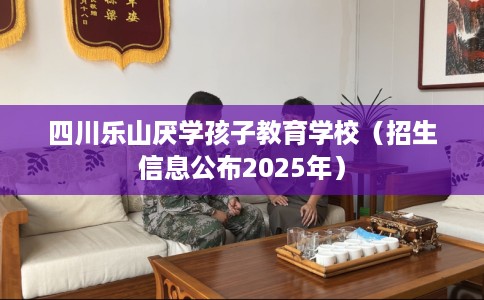 四川乐山厌学孩子教育学校（招生信息公布2025年）