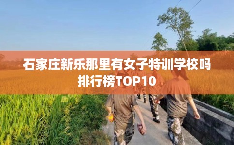 石家庄新乐那里有女子特训学校吗排行榜TOP10