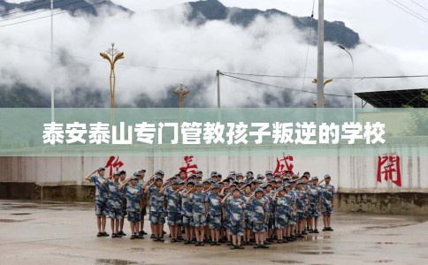 泰安泰山专门管教孩子叛逆的学校