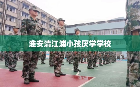 淮安清江浦小孩厌学学校