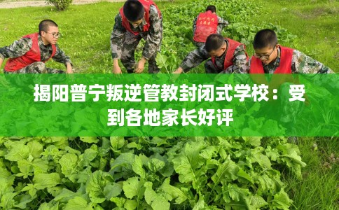 揭阳普宁叛逆管教封闭式学校：受到各地家长好评