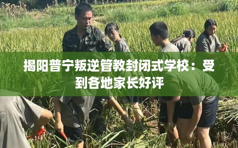 揭阳普宁叛逆管教封闭式学校：受到各地家长好评