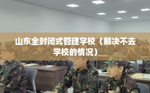 山东全封闭式管理学校（解决不去学校的情况）