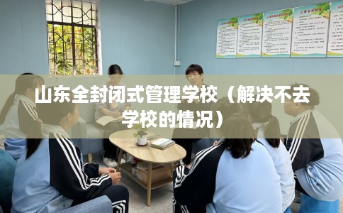 山东全封闭式管理学校（解决不去学校的情况）