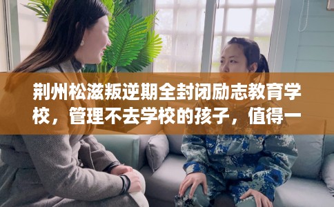 荆州松滋叛逆期全封闭励志教育学校，管理不去学校的孩子，值得一看！