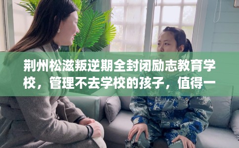 荆州松滋叛逆期全封闭励志教育学校，管理不去学校的孩子，值得一看！