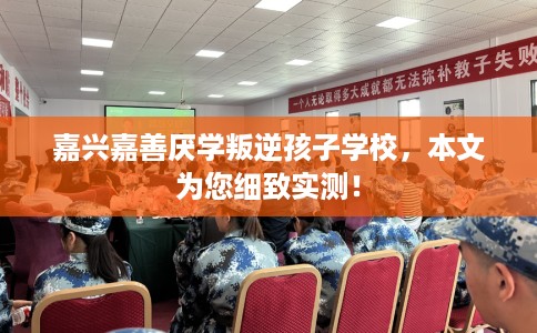 嘉兴嘉善厌学叛逆孩子学校，本文为您细致实测！