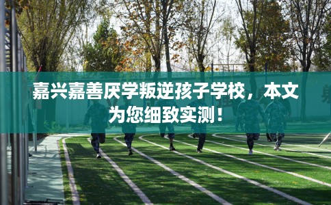 嘉兴嘉善厌学叛逆孩子学校，本文为您细致实测！