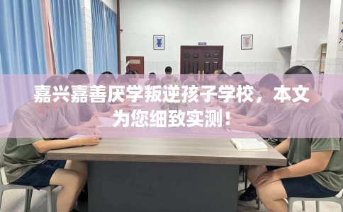 嘉兴嘉善厌学叛逆孩子学校，本文为您细致实测！