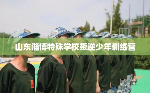 山东淄博特殊学校叛逆少年训练营