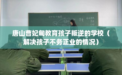 唐山曹妃甸教育孩子叛逆的学校（解决孩子不务正业的情况）