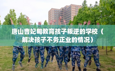 唐山曹妃甸教育孩子叛逆的学校（解决孩子不务正业的情况）