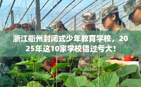 浙江衢州封闭式少年教育学校，2025年这10家学校错过亏大！