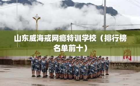 山东威海戒网瘾特训学校（排行榜名单前十）