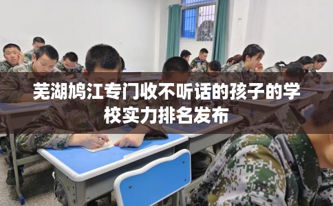 芜湖鸠江专门收不听话的孩子的学校实力排名发布