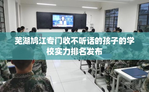 芜湖鸠江专门收不听话的孩子的学校实力排名发布