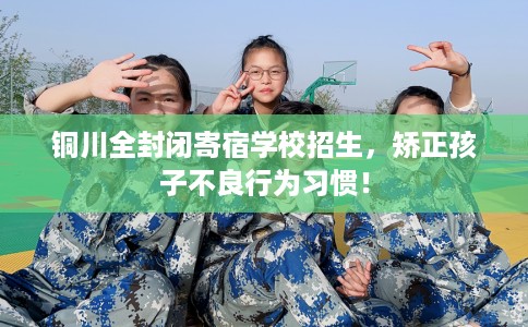铜川全封闭寄宿学校招生，矫正孩子不良行为习惯！