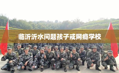 临沂沂水问题孩子戒网瘾学校