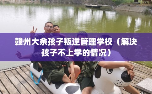赣州大余孩子叛逆管理学校（解决孩子不上学的情况）