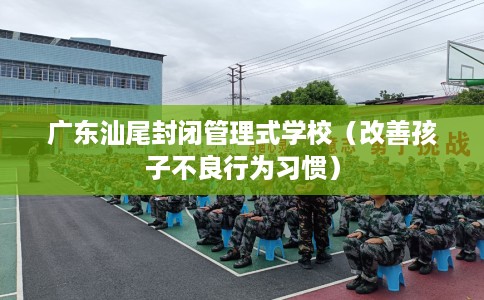 广东汕尾封闭管理式学校（改善孩子不良行为习惯）
