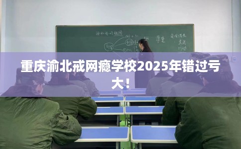 重庆渝北戒网瘾学校2025年错过亏大！