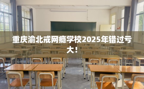 重庆渝北戒网瘾学校2025年错过亏大！