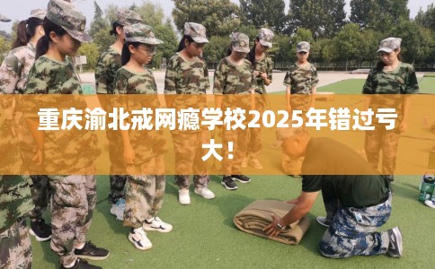 重庆渝北戒网瘾学校2025年错过亏大！