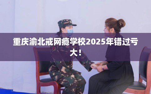 重庆渝北戒网瘾学校2025年错过亏大！